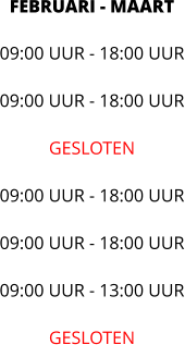 FEBRUARI - MAART 09:00 UUR - 18:00 UUR  09:00 UUR - 18:00 UUR  GESLOTEN  09:00 UUR - 18:00 UUR  09:00 UUR - 18:00 UUR  09:00 UUR - 13:00 UUR  GESLOTEN