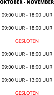 OKTOBER - NOVEMBER 09:00 UUR - 18:00 UUR  09:00 UUR - 18:00 UUR  GESLOTEN  09:00 UUR - 18:00 UUR  09:00 UUR - 18:00 UUR  09:00 UUR - 13:00 UUR  GESLOTEN